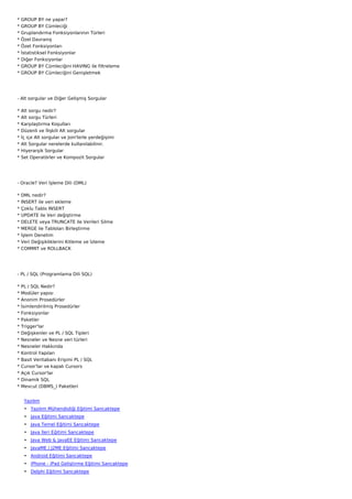 *   GROUP BY ne yapar?
*   GROUP BY Cümleciği
*   Gruplandırma Fonksiyonlarının Türleri
*   Özel Davranış
*   Özet Fonksiyonları
*   İstatistiksel Fonksiyonlar
*   Diğer Fonksiyonlar
*   GROUP BY Cümleciğini HAVING ile filtreleme
*   GROUP BY Cümleciğini Genişletmek




- Alt sorgular ve Diğer Gelişmiş Sorgular

*   Alt sorgu nedir?
*   Alt sorgu Türleri
*   Karşılaştırma Koşulları
*   Düzenli ve İlişkili Alt sorgular
*   İç içe Alt sorgular ve Join'lerle yerdeğişimi
*   Alt Sorgular nerelerde kullanılabilinir.
*   Hiyerarşik Sorgular
*   Set Operatörler ve Kompozit Sorgular




- Oracle? Veri İşleme Dili (DML)

*   DML nedir?
*   INSERT ile veri ekleme
*   Çoklu Tablo INSERT
*   UPDATE ile Veri değiştirme
*   DELETE veya TRUNCATE ile Verileri Silme
*   MERGE ile Tabloları Birleştirme
*   İşlem Denetim
*   Veri Değişikliklerini Kitleme ve İzleme
*   COMMIT ve ROLLBACK




- PL / SQL (Programlama Dili SQL)

* PL / SQL Nedir?
* Modüler yapısı
* Anonim Prosedürler
*   İsimlendirilmiş Prosedürler
*   Fonksiyonlar
*   Paketler
*   Trigger'lar
*   Değişkenler ve PL / SQL Tipleri
*   Nesneler ve Nesne veri türleri
*   Nesneler Hakkında
*   Kontrol Yapıları
*   Basit Veritabanı Erişimi PL / SQL
*   Cursor'lar ve kapalı Cursors
*   Açık Cursor'lar
*   Dinamik SQL
*   Mevcut (DBMS_) Paketleri


     Yazılım
     • Yazılım Mühendisliği Eğitimi Sancaktepe
     • Java Eğitimi Sancaktepe
     • Java Temel Eğitimi Sancaktepe
     • Java İleri Eğitimi Sancaktepe
     • Java Web & JavaEE Eğitimi Sancaktepe
     • JavaME / J2ME Eğitimi Sancaktepe
     • Android Eğitimi Sancaktepe
     • iPhone - iPad Geliştirme Eğitimi Sancaktepe
     • Delphi Eğitimi Sancaktepe
 