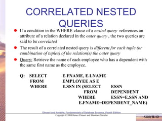 Elmasri and Navathe, Fundamentals of Database Systems, Fourth Edition
Copyright © 2004 Ramez Elmasri and Shamkant Navathe
Slide 8-12
CORRELATED NESTED
QUERIES
 If a condition in the WHERE-clause of a nested query references an
attribute of a relation declared in the outer query , the two queries are
said to be correlated
 The result of a correlated nested query is different for each tuple (or
combination of tuples) of the relation(s) the outer query
 Query: Retrieve the name of each employee who has a dependent with
the same first name as the employee.
Q: SELECT E.FNAME, E.LNAME
FROM EMPLOYEE AS E
WHERE E.SSN IN (SELECT ESSN
FROM DEPENDENT
WHERE ESSN=E.SSN AND
E.FNAME=DEPENDENT_NAME)
 