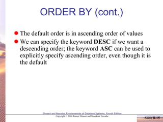 Elmasri and Navathe, Fundamentals of Database Systems, Fourth Edition
Copyright © 2004 Ramez Elmasri and Shamkant Navathe
Slide 8-15
ORDER BY (cont.)
 The default order is in ascending order of values
 We can specify the keyword DESC if we want a
descending order; the keyword ASC can be used to
explicitly specify ascending order, even though it is
the default
 