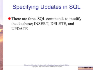 Elmasri and Navathe, Fundamentals of Database Systems, Fourth Edition
Copyright © 2004 Ramez Elmasri and Shamkant Navathe
Slide 8-16
Specifying Updates in SQL
There are three SQL commands to modify
the database; INSERT, DELETE, and
UPDATE
 