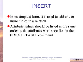 Elmasri and Navathe, Fundamentals of Database Systems, Fourth Edition
Copyright © 2004 Ramez Elmasri and Shamkant Navathe
Slide 8-17
INSERT
In its simplest form, it is used to add one or
more tuples to a relation
Attribute values should be listed in the same
order as the attributes were specified in the
CREATE TABLE command
 