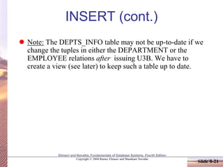 Elmasri and Navathe, Fundamentals of Database Systems, Fourth Edition
Copyright © 2004 Ramez Elmasri and Shamkant Navathe
Slide 8-21
INSERT (cont.)
 Note: The DEPTS_INFO table may not be up-to-date if we
change the tuples in either the DEPARTMENT or the
EMPLOYEE relations after issuing U3B. We have to
create a view (see later) to keep such a table up to date.
 