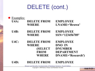 Elmasri and Navathe, Fundamentals of Database Systems, Fourth Edition
Copyright © 2004 Ramez Elmasri and Shamkant Navathe
Slide 8-23
DELETE (cont.)
 Examples:
U4A: DELETE FROM EMPLOYEE
WHERE LNAME='Brown’
U4B: DELETE FROM EMPLOYEE
WHERE SSN='123456789’
U4C: DELETE FROM EMPLOYEE
WHERE DNO IN
(SELECT DNUMBER
FROM DEPARTMENT
WHERE DNAME='Research')
U4D: DELETE FROM EMPLOYEE
 