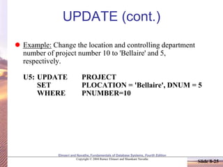 Elmasri and Navathe, Fundamentals of Database Systems, Fourth Edition
Copyright © 2004 Ramez Elmasri and Shamkant Navathe
Slide 8-25
UPDATE (cont.)
 Example: Change the location and controlling department
number of project number 10 to 'Bellaire' and 5,
respectively.
U5: UPDATE PROJECT
SET PLOCATION = 'Bellaire', DNUM = 5
WHERE PNUMBER=10
 