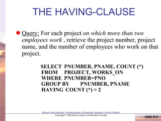Elmasri and Navathe, Fundamentals of Database Systems, Fourth Edition
Copyright © 2004 Ramez Elmasri and Shamkant Navathe
Slide 8-3
THE HAVING-CLAUSE
 Query: For each project on which more than two
employees work , retrieve the project number, project
name, and the number of employees who work on that
project.
SELECT PNUMBER, PNAME, COUNT (*)
FROM PROJECT, WORKS_ON
WHERE PNUMBER=PNO
GROUP BY PNUMBER, PNAME
HAVING COUNT (*) > 2
 
