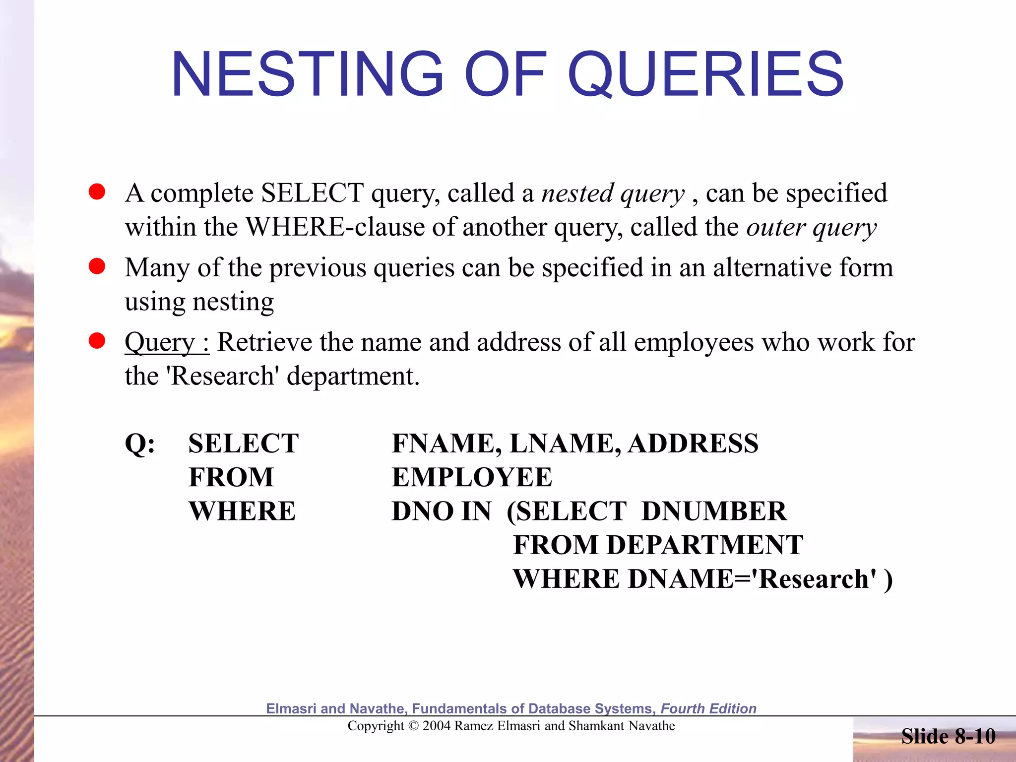 Elmasri and Navathe, Fundamentals of Database Systems, Fourth Edition
Copyright © 2004 Ramez Elmasri and Shamkant Navathe
Slide 8-10
NESTING OF QUERIES
 A complete SELECT query, called a nested query , can be specified
within the WHERE-clause of another query, called the outer query
 Many of the previous queries can be specified in an alternative form
using nesting
 Query : Retrieve the name and address of all employees who work for
the 'Research' department.
Q: SELECT FNAME, LNAME, ADDRESS
FROM EMPLOYEE
WHERE DNO IN (SELECT DNUMBER
FROM DEPARTMENT
WHERE DNAME='Research' )
 