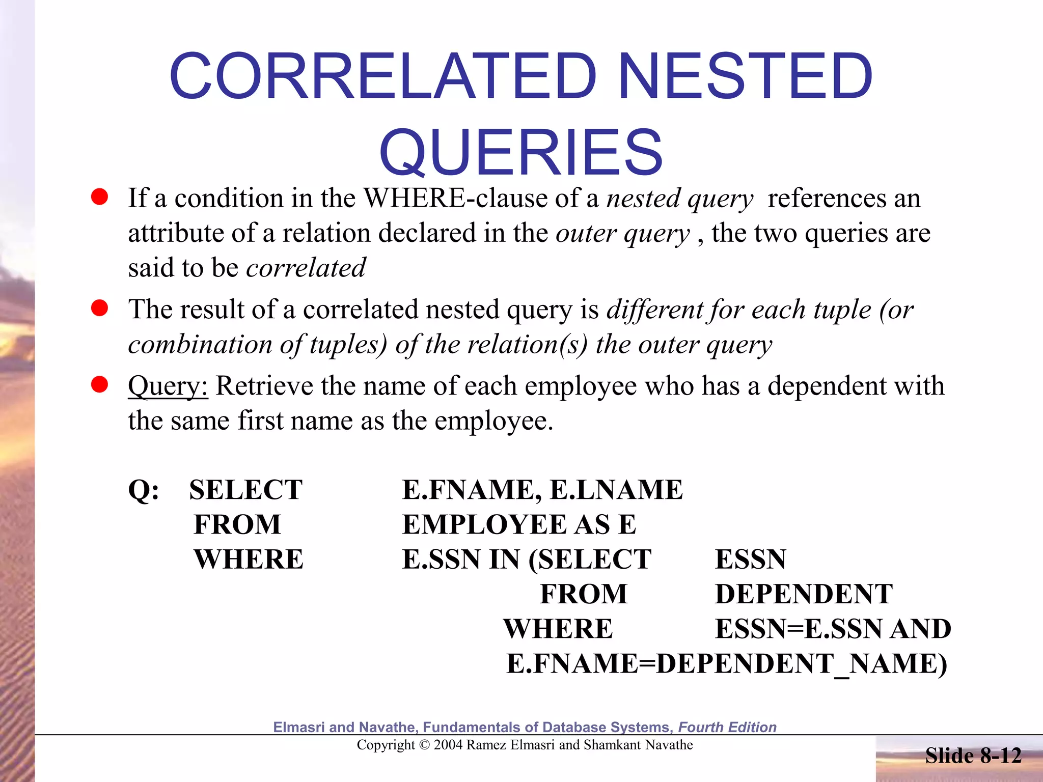 Elmasri and Navathe, Fundamentals of Database Systems, Fourth Edition
Copyright © 2004 Ramez Elmasri and Shamkant Navathe
Slide 8-12
CORRELATED NESTED
QUERIES
 If a condition in the WHERE-clause of a nested query references an
attribute of a relation declared in the outer query , the two queries are
said to be correlated
 The result of a correlated nested query is different for each tuple (or
combination of tuples) of the relation(s) the outer query
 Query: Retrieve the name of each employee who has a dependent with
the same first name as the employee.
Q: SELECT E.FNAME, E.LNAME
FROM EMPLOYEE AS E
WHERE E.SSN IN (SELECT ESSN
FROM DEPENDENT
WHERE ESSN=E.SSN AND
E.FNAME=DEPENDENT_NAME)
 