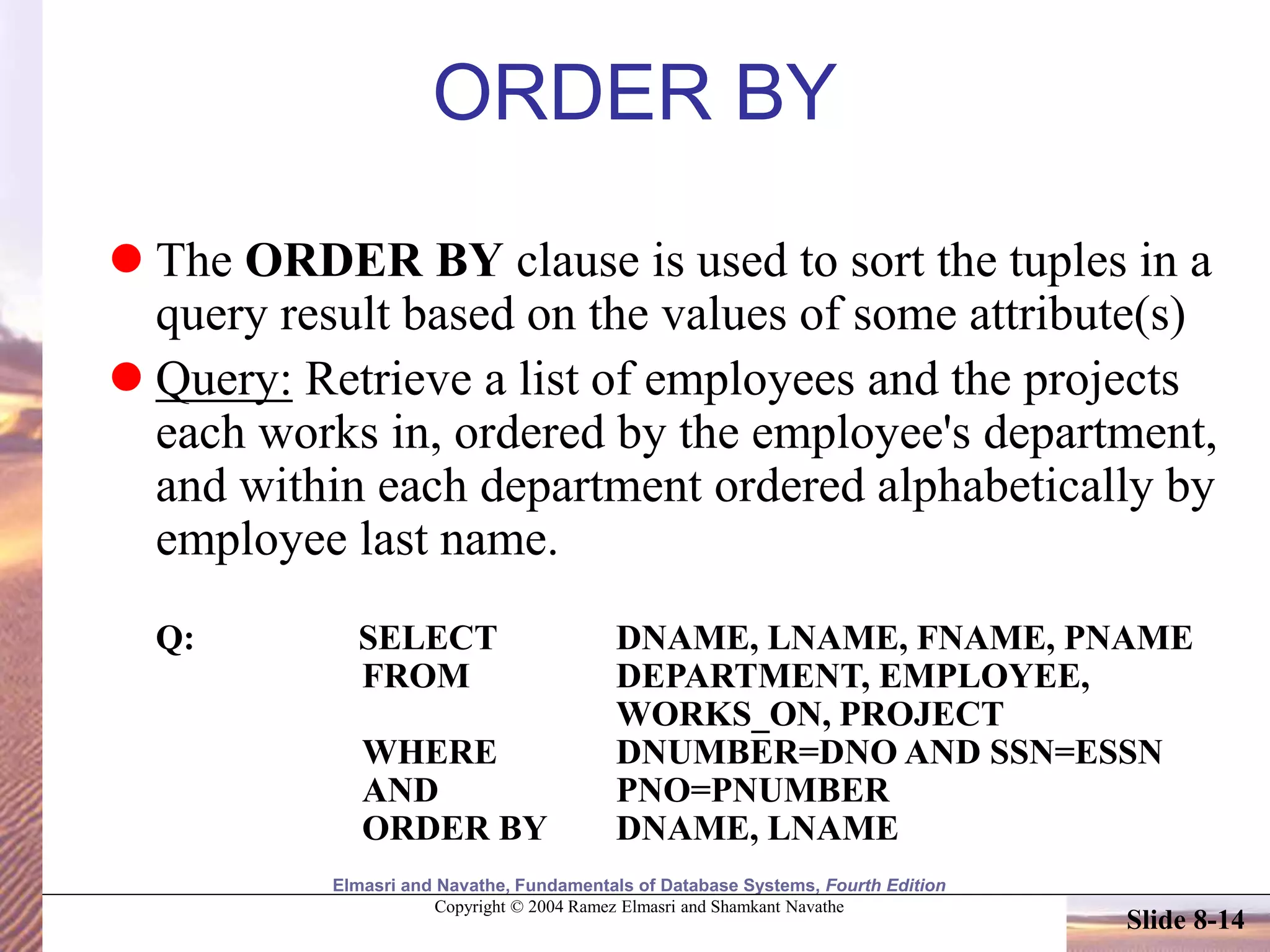 Elmasri and Navathe, Fundamentals of Database Systems, Fourth Edition
Copyright © 2004 Ramez Elmasri and Shamkant Navathe
Slide 8-14
ORDER BY
 The ORDER BY clause is used to sort the tuples in a
query result based on the values of some attribute(s)
 Query: Retrieve a list of employees and the projects
each works in, ordered by the employee's department,
and within each department ordered alphabetically by
employee last name.
Q: SELECT DNAME, LNAME, FNAME, PNAME
FROM DEPARTMENT, EMPLOYEE,
WORKS_ON, PROJECT
WHERE DNUMBER=DNO AND SSN=ESSN
AND PNO=PNUMBER
ORDER BY DNAME, LNAME
 