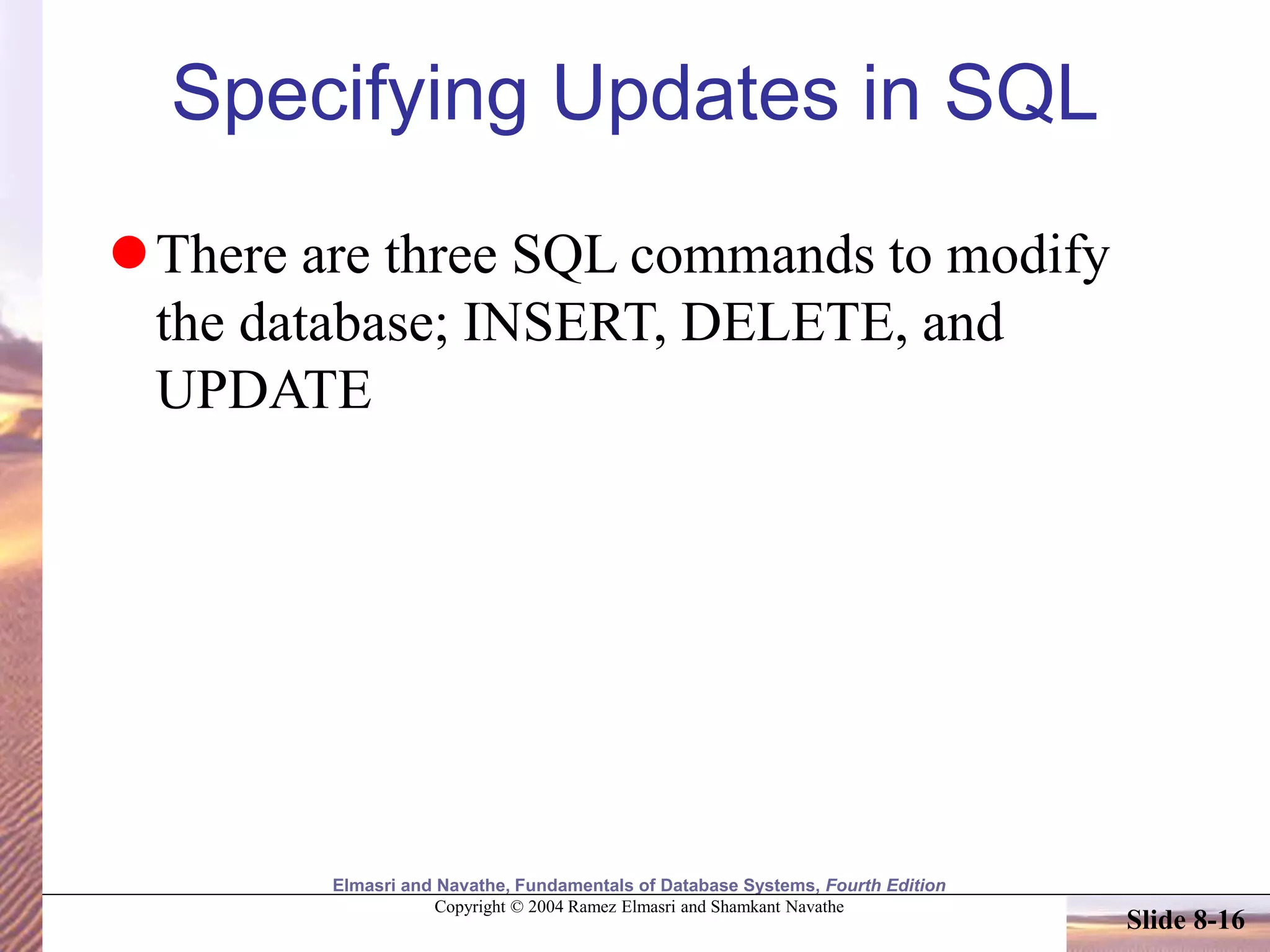 Elmasri and Navathe, Fundamentals of Database Systems, Fourth Edition
Copyright © 2004 Ramez Elmasri and Shamkant Navathe
Slide 8-16
Specifying Updates in SQL
There are three SQL commands to modify
the database; INSERT, DELETE, and
UPDATE
 