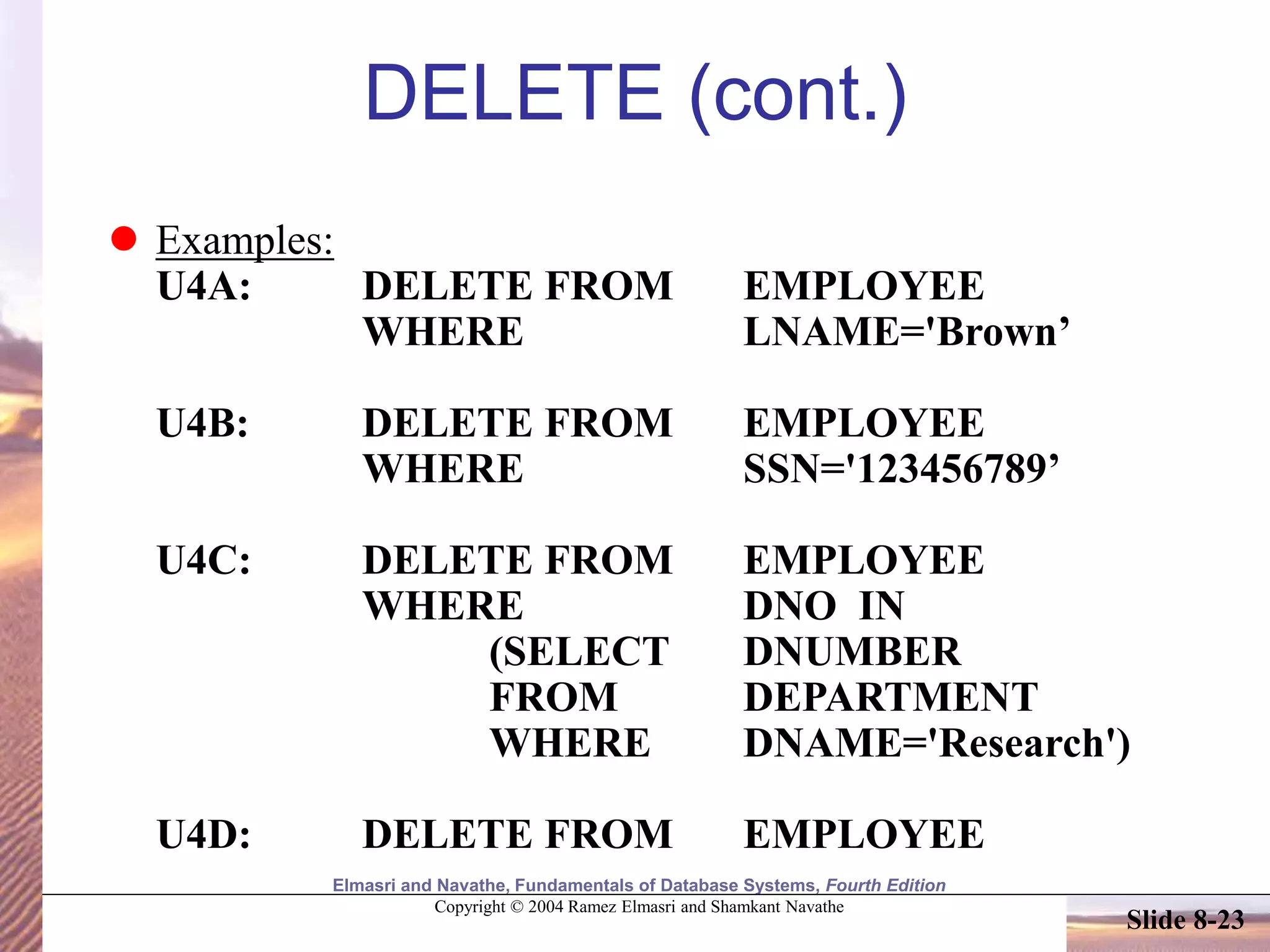 Elmasri and Navathe, Fundamentals of Database Systems, Fourth Edition
Copyright © 2004 Ramez Elmasri and Shamkant Navathe
Slide 8-23
DELETE (cont.)
 Examples:
U4A: DELETE FROM EMPLOYEE
WHERE LNAME='Brown’
U4B: DELETE FROM EMPLOYEE
WHERE SSN='123456789’
U4C: DELETE FROM EMPLOYEE
WHERE DNO IN
(SELECT DNUMBER
FROM DEPARTMENT
WHERE DNAME='Research')
U4D: DELETE FROM EMPLOYEE
 