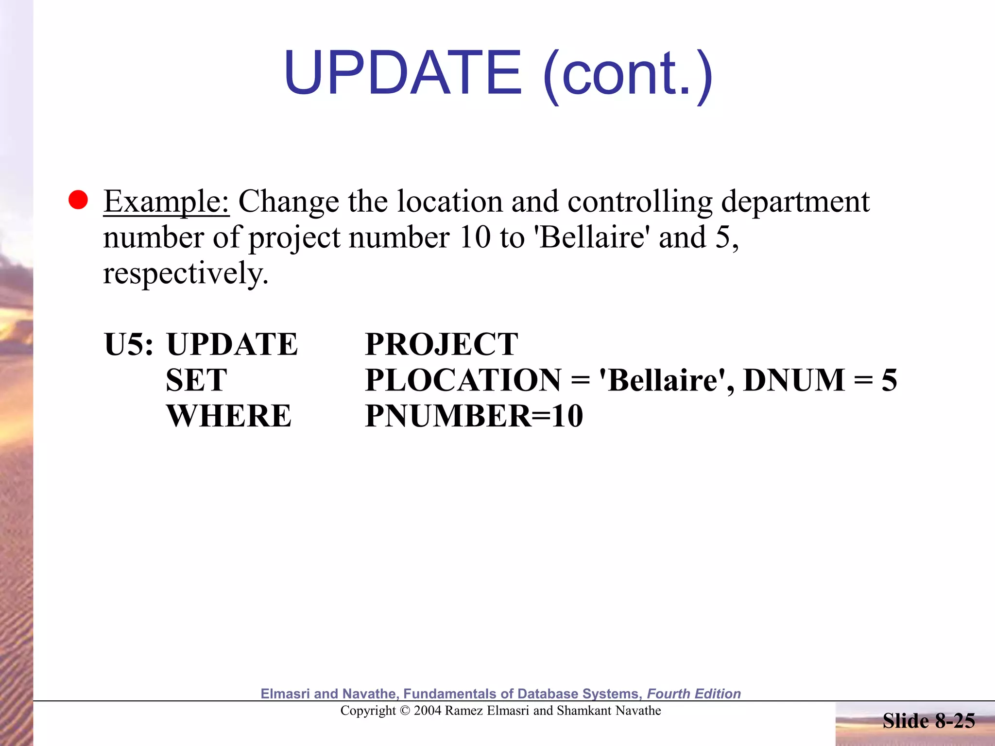 Elmasri and Navathe, Fundamentals of Database Systems, Fourth Edition
Copyright © 2004 Ramez Elmasri and Shamkant Navathe
Slide 8-25
UPDATE (cont.)
 Example: Change the location and controlling department
number of project number 10 to 'Bellaire' and 5,
respectively.
U5: UPDATE PROJECT
SET PLOCATION = 'Bellaire', DNUM = 5
WHERE PNUMBER=10
 