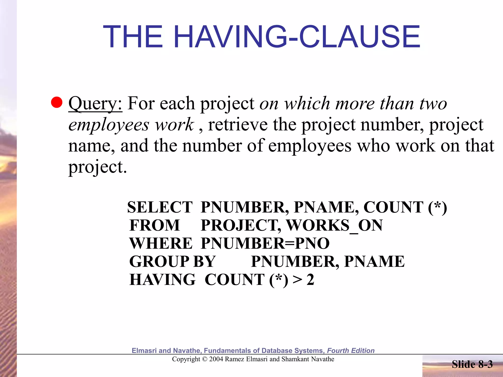 Elmasri and Navathe, Fundamentals of Database Systems, Fourth Edition
Copyright © 2004 Ramez Elmasri and Shamkant Navathe
Slide 8-3
THE HAVING-CLAUSE
 Query: For each project on which more than two
employees work , retrieve the project number, project
name, and the number of employees who work on that
project.
SELECT PNUMBER, PNAME, COUNT (*)
FROM PROJECT, WORKS_ON
WHERE PNUMBER=PNO
GROUP BY PNUMBER, PNAME
HAVING COUNT (*) > 2
 