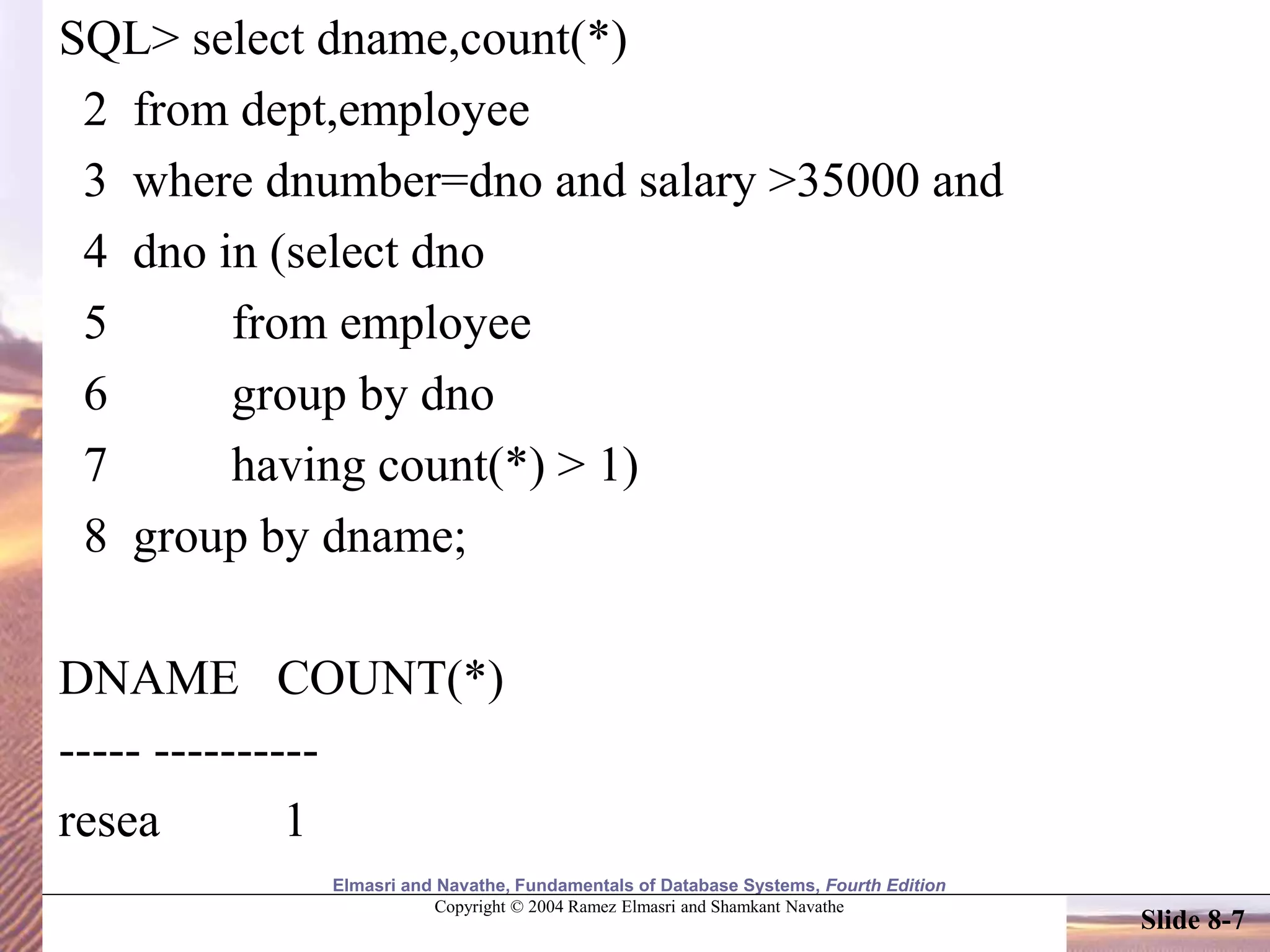 Elmasri and Navathe, Fundamentals of Database Systems, Fourth Edition
Copyright © 2004 Ramez Elmasri and Shamkant Navathe
Slide 8-7
SQL> select dname,count(*)
2 from dept,employee
3 where dnumber=dno and salary >35000 and
4 dno in (select dno
5 from employee
6 group by dno
7 having count(*) > 1)
8 group by dname;
DNAME COUNT(*)
----- ----------
resea 1
 
