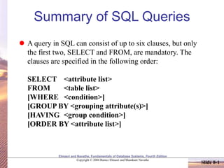 Elmasri and Navathe, Fundamentals of Database Systems, Fourth Edition
Copyright © 2004 Ramez Elmasri and Shamkant Navathe
Slide 8-1
Summary of SQL Queries
 A query in SQL can consist of up to six clauses, but only
the first two, SELECT and FROM, are mandatory. The
clauses are specified in the following order:
SELECT <attribute list>
FROM <table list>
[WHERE <condition>]
[GROUP BY <grouping attribute(s)>]
[HAVING <group condition>]
[ORDER BY <attribute list>]
 