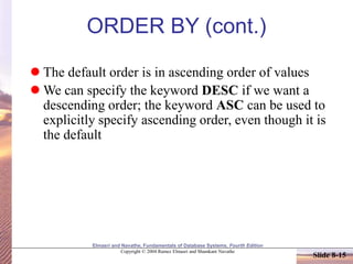 Elmasri and Navathe, Fundamentals of Database Systems, Fourth Edition
Copyright © 2004 Ramez Elmasri and Shamkant Navathe
Slide 8-15
ORDER BY (cont.)
 The default order is in ascending order of values
 We can specify the keyword DESC if we want a
descending order; the keyword ASC can be used to
explicitly specify ascending order, even though it is
the default
 