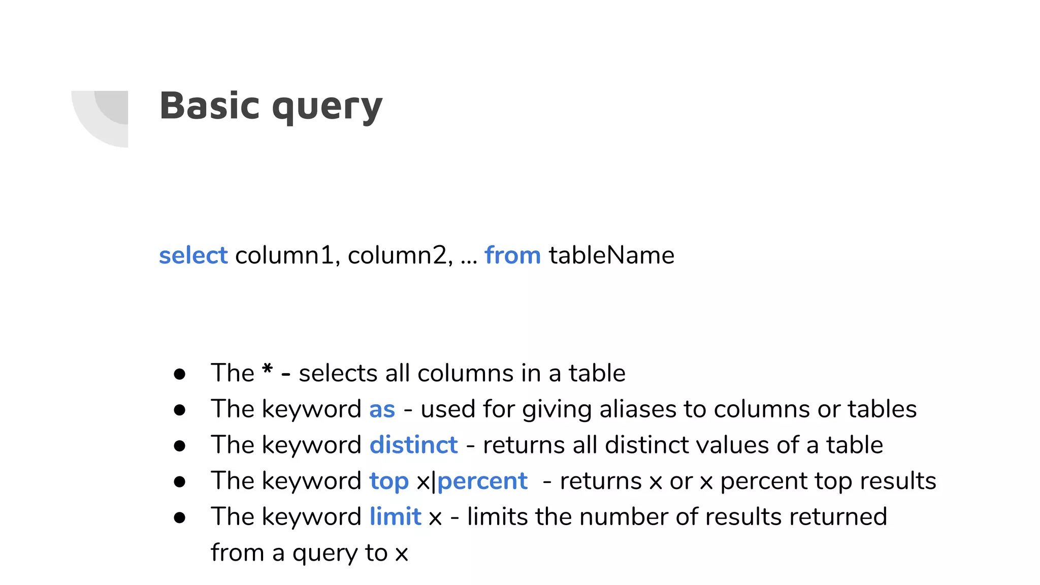 Basic query
select column1, column2, … from tableName
● The * - selects all columns in a table
● The keyword as - used for giving aliases to columns or tables
● The keyword distinct - returns all distinct values of a table
● The keyword top x|percent - returns x or x percent top results
● The keyword limit x - limits the number of results returned
from a query to x
 