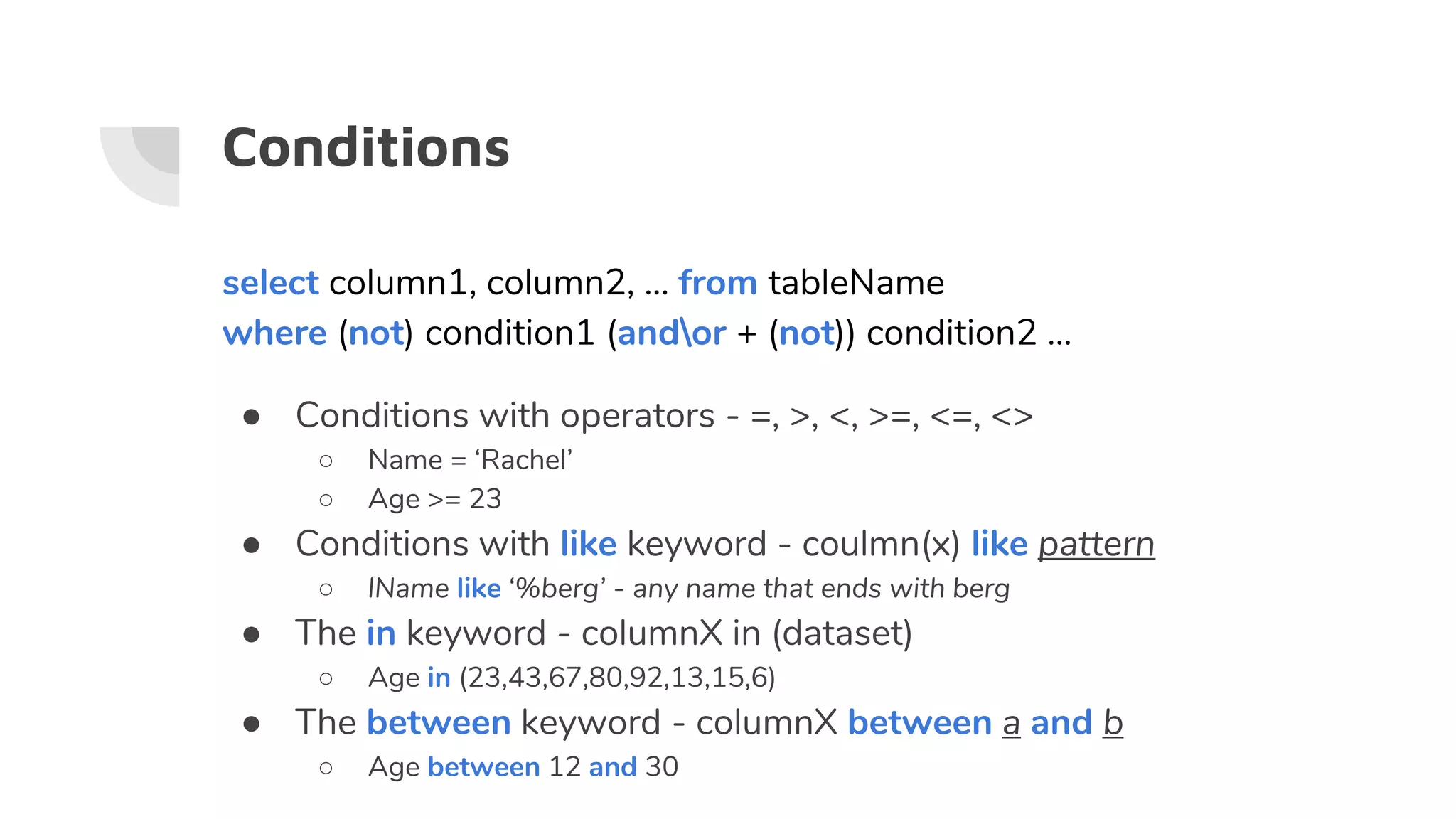 Conditions
select column1, column2, … from tableName
where (not) condition1 (andor + (not)) condition2 ...
● Conditions with operators - =, >, <, >=, <=, <>
○ Name = ‘Rachel’
○ Age >= 23
● Conditions with like keyword - coulmn(x) like pattern
○ lName like ‘%berg’ - any name that ends with berg
● The in keyword - columnX in (dataset)
○ Age in (23,43,67,80,92,13,15,6)
● The between keyword - columnX between a and b
○ Age between 12 and 30
 