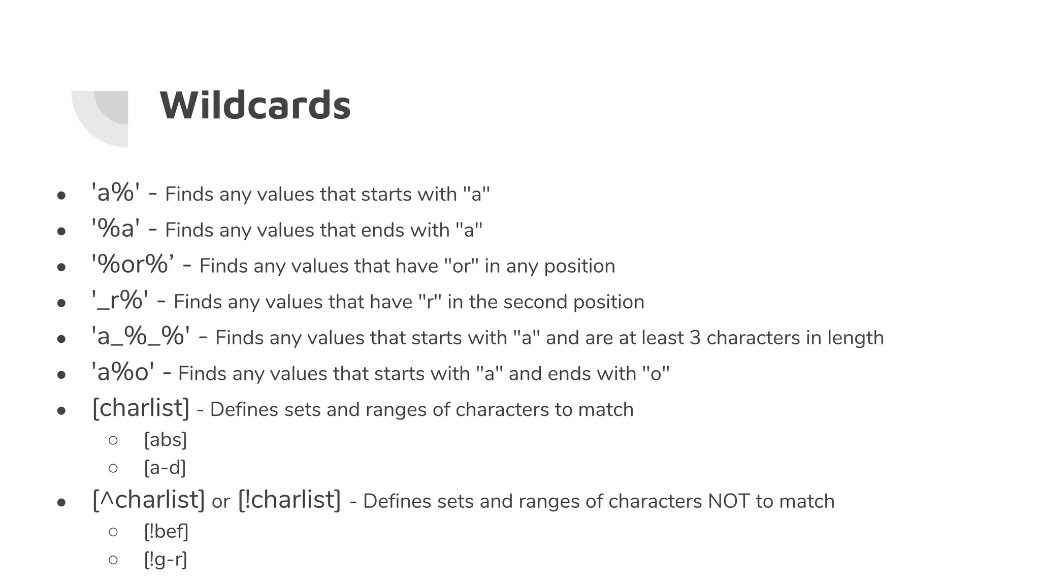 Wildcards
● 'a%' - Finds any values that starts with "a"
● '%a' - Finds any values that ends with "a"
● '%or%’ - Finds any values that have "or" in any position
● '_r%' - Finds any values that have "r" in the second position
● 'a_%_%' - Finds any values that starts with "a" and are at least 3 characters in length
● 'a%o' - Finds any values that starts with "a" and ends with "o"
● [charlist] - Defines sets and ranges of characters to match
○ [abs]
○ [a-d]
● [^charlist] or [!charlist] - Defines sets and ranges of characters NOT to match
○ [!bef]
○ [!g-r]
 