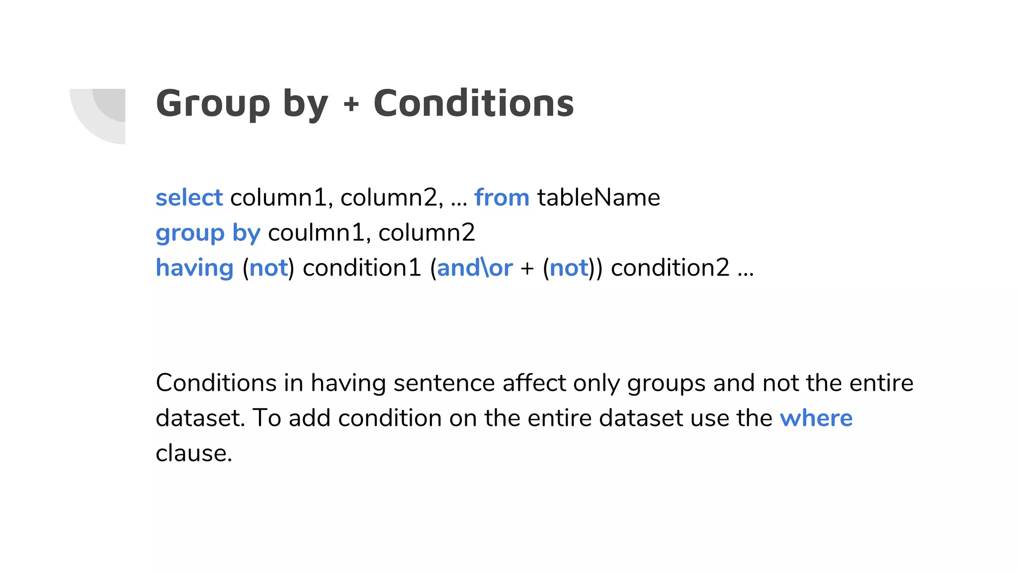 Group by + Conditions
select column1, column2, … from tableName
group by coulmn1, column2
having (not) condition1 (andor + (not)) condition2 …
Conditions in having sentence affect only groups and not the entire
dataset. To add condition on the entire dataset use the where
clause.
 