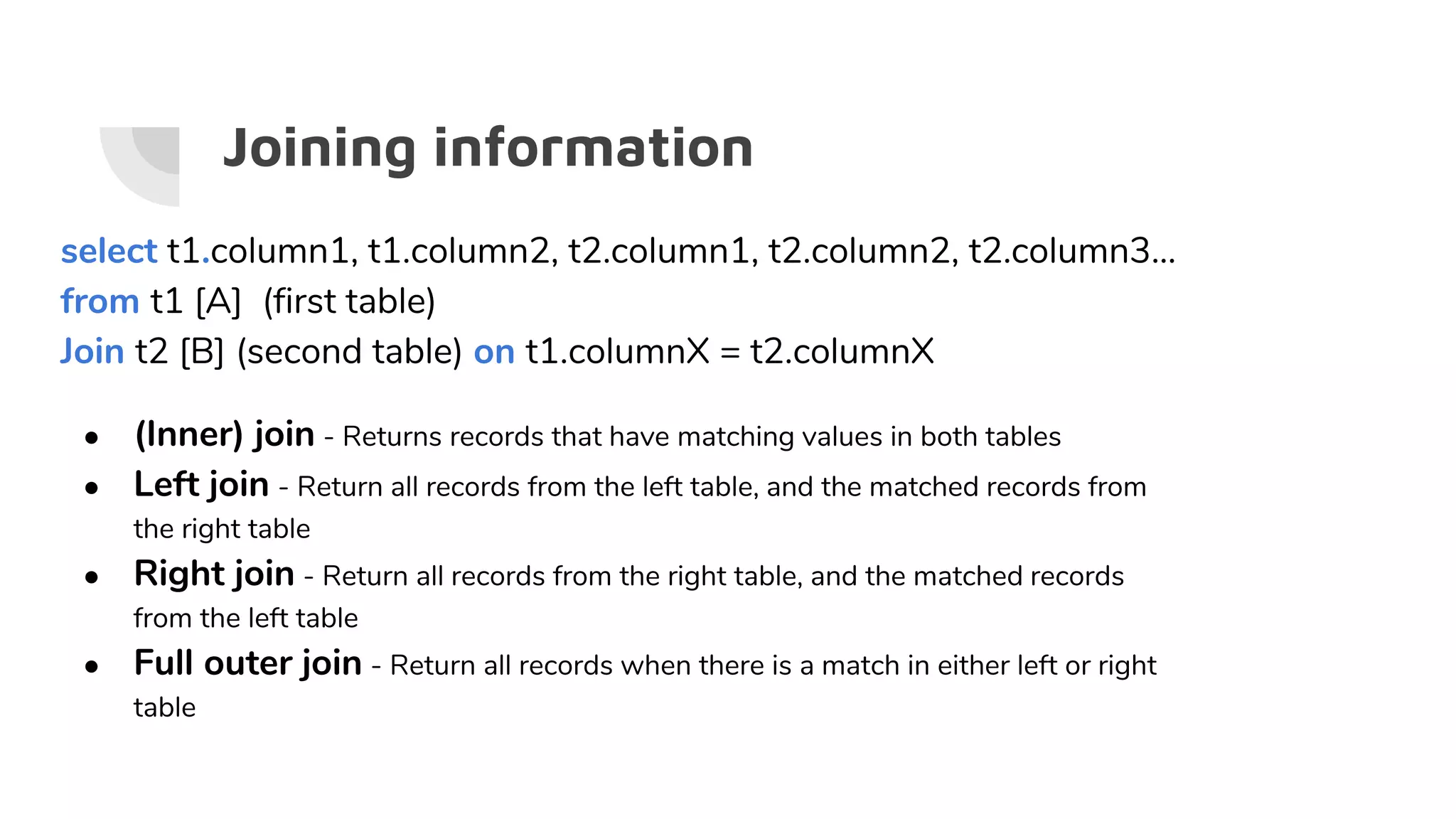 Joining information
select t1.column1, t1.column2, t2.column1, t2.column2, t2.column3...
from t1 [A] (first table)
Join t2 [B] (second table) on t1.columnX = t2.columnX
● (Inner) join - Returns records that have matching values in both tables
● Left join - Return all records from the left table, and the matched records from
the right table
● Right join - Return all records from the right table, and the matched records
from the left table
● Full outer join - Return all records when there is a match in either left or right
table
 
