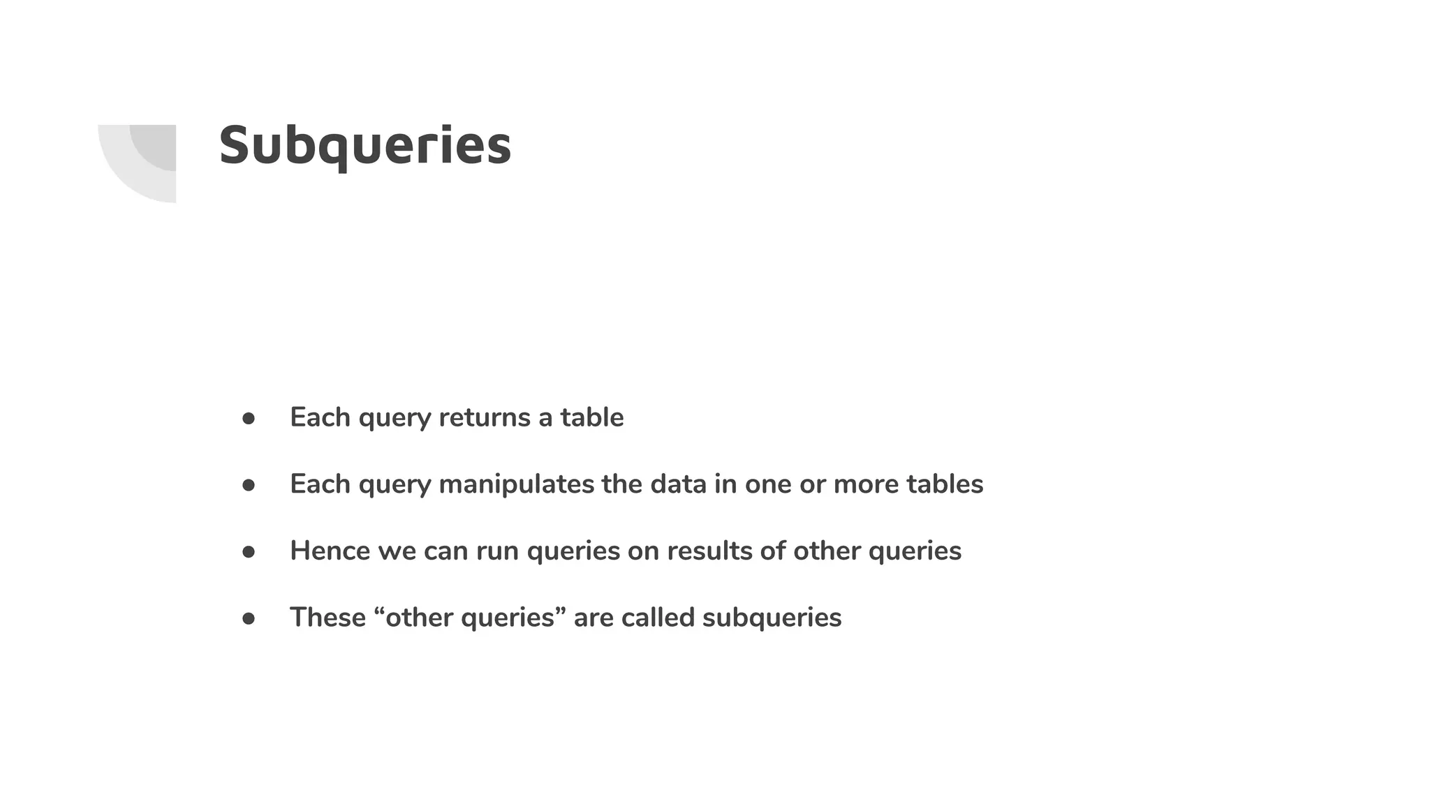 Subqueries
● Each query returns a table
● Each query manipulates the data in one or more tables
● Hence we can run queries on results of other queries
● These “other queries” are called subqueries
 