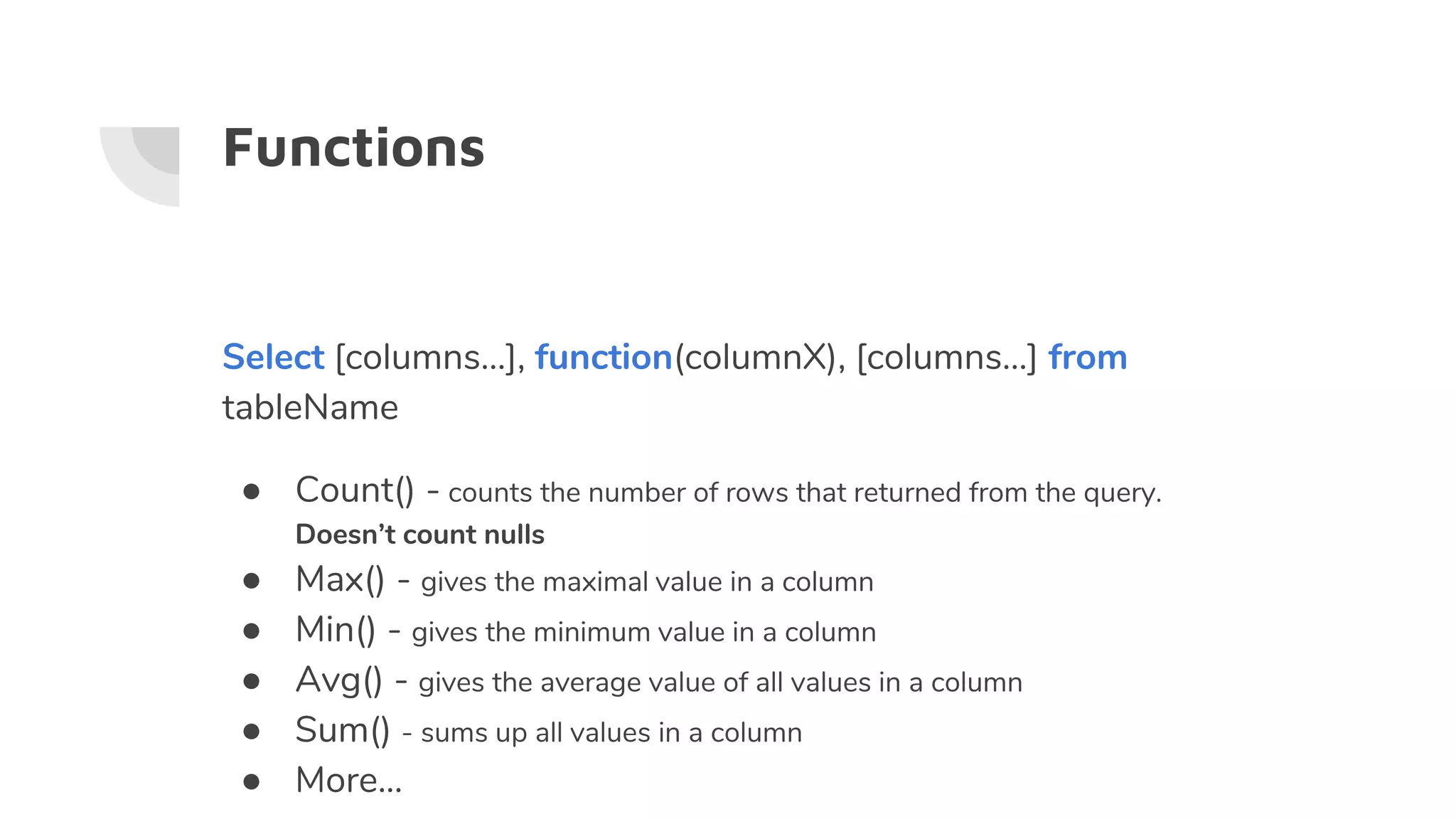 Functions
Select [columns…], function(columnX), [columns…] from
tableName
● Count() - counts the number of rows that returned from the query.
Doesn’t count nulls
● Max() - gives the maximal value in a column
● Min() - gives the minimum value in a column
● Avg() - gives the average value of all values in a column
● Sum() - sums up all values in a column
● More...
 