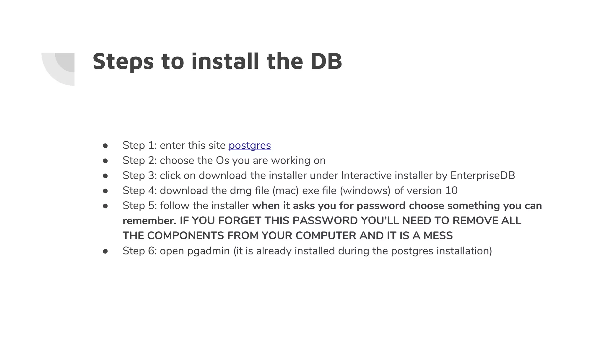 Steps to install the DB
● Step 1: enter this site postgres
● Step 2: choose the Os you are working on
● Step 3: click on download the installer under Interactive installer by EnterpriseDB
● Step 4: download the dmg file (mac) exe file (windows) of version 10
● Step 5: follow the installer when it asks you for password choose something you can
remember. IF YOU FORGET THIS PASSWORD YOU’LL NEED TO REMOVE ALL
THE COMPONENTS FROM YOUR COMPUTER AND IT IS A MESS
● Step 6: open pgadmin (it is already installed during the postgres installation)
 