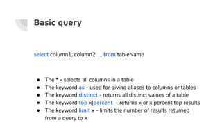 Basic query
select column1, column2, … from tableName
● The * - selects all columns in a table
● The keyword as - used for giving aliases to columns or tables
● The keyword distinct - returns all distinct values of a table
● The keyword top x|percent - returns x or x percent top results
● The keyword limit x - limits the number of results returned
from a query to x
 