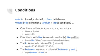 Conditions
select column1, column2, … from tableName
where (not) condition1 (andor + (not)) condition2 ...
● Conditions with operators - =, >, <, >=, <=, <>
○ Name = ‘Rachel’
○ Age >= 23
● Conditions with like keyword - coulmn(x) like pattern
○ lName like ‘%berg’ - any name that ends with berg
● The in keyword - columnX in (dataset)
○ Age in (23,43,67,80,92,13,15,6)
● The between keyword - columnX between a and b
○ Age between 12 and 30
 