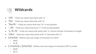 Wildcards
● 'a%' - Finds any values that starts with "a"
● '%a' - Finds any values that ends with "a"
● '%or%’ - Finds any values that have "or" in any position
● '_r%' - Finds any values that have "r" in the second position
● 'a_%_%' - Finds any values that starts with "a" and are at least 3 characters in length
● 'a%o' - Finds any values that starts with "a" and ends with "o"
● [charlist] - Defines sets and ranges of characters to match
○ [abs]
○ [a-d]
● [^charlist] or [!charlist] - Defines sets and ranges of characters NOT to match
○ [!bef]
○ [!g-r]
 