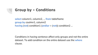 Group by + Conditions
select column1, column2, … from tableName
group by coulmn1, column2
having (not) condition1 (andor + (not)) condition2 …
Conditions in having sentence affect only groups and not the entire
dataset. To add condition on the entire dataset use the where
clause.
 