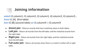 Joining information
select t1.column1, t1.column2, t2.column1, t2.column2, t2.column3...
from t1 [A] (first table)
Join t2 [B] (second table) on t1.columnX = t2.columnX
● (Inner) join - Returns records that have matching values in both tables
● Left join - Return all records from the left table, and the matched records from
the right table
● Right join - Return all records from the right table, and the matched records
from the left table
● Full outer join - Return all records when there is a match in either left or right
table
 