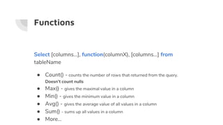 Functions
Select [columns…], function(columnX), [columns…] from
tableName
● Count() - counts the number of rows that returned from the query.
Doesn’t count nulls
● Max() - gives the maximal value in a column
● Min() - gives the minimum value in a column
● Avg() - gives the average value of all values in a column
● Sum() - sums up all values in a column
● More...
 