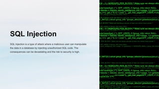 SQL Injection
SQL Injection is a type of attack where a malicious user can manipulate
the data in a database by injecting unauthorized SQL code. The
consequences can be devastating and the risk to security is high.
 
