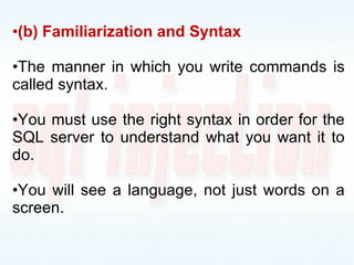 (b) Familiarization and Syntax The manner in which you write commands is called syntax. You must use the right syntax in order for the SQL server to understand what you want it to do. You will see a language, not just words on a screen. 
