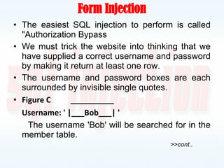 Form Injection The easiest SQL injection to perform is called "Authorization Bypass We must trick the website into thinking that we have supplied a correct username and password by making it return at least one row. The username and password boxes are each surrounded by invisible single quotes. Figure C  __________ Username: ' |___Bob___| ' The username 'Bob' will be searched for in the member table. >>cont.. 