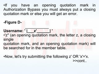 If you have an opening quotation mark in Authorization Bypass you must always put a closing quotation mark or else you will get an error. -Figure D-   ___________ Username: ' |___z'______| ' 'z'' (an opening quotation mark, the letter z, a closing single quotation mark, and an opening quotation mark) will be searched for in the member table. Now, let's try submitting the following z' OR 'x'='x. >>cont.. 