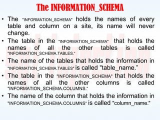 The INFORMATION_SCHEMA The  "INFORMATION_SCHEMA"  holds the names of every table and column on a site, its name will never change. The table in the  "INFORMATION_SCHEMA"  that holds the names of all the other tables is called  "INFORMATION_SCHEMA.TABLES.“ The name of the tables that holds the information in  "INFORMATION_SCHEMA.TABLES"  is called "table_name.” The table in the  "INFORMATION_SCHEMA"  that holds the names of all the other columns is called  "INFORMATION_SCHEMA.COLUMNS.“ The name of the column that holds the information in  "INFORMATION_SCHEMA.COLUMNS“  is called  "column_name." 