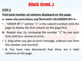 Attack 1(cont..) STEP 2 Find total number of columns displayed on the page. a. www.site.com/news.asp?ArticleID=10+ORDER+BY+1-- -"ORDER BY 1" (where "1" is the column number) tells the page to display the first column on the page first. b.   Repeat step 2a, increasing the number "1" by one each time until you receive an error. i.  Stop when you get an error message, subtract one from this number and record it. ii.  You have now discovered that there are n total columns on the page. 