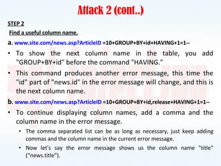 Attack 2 (cont..) STEP 2 Find a useful column name. a .  www.site.com/news.asp?ArticleID  =10+GROUP+BY+id+HAVING+1=1-- To show the next column name in the table, you add "GROUP+BY+id" before the command "HAVING." This command produces another error message, this time the "id" part of "news.id" in the error message will change, and this is the next column name. b .  www.site.com/news.asp?ArticleID  =10+GROUP+BY+id,release+HAVING+1=1-- To continue displaying column names, add a comma and the column name in the error message. The comma separated list can be as long as necessary, just keep adding commas and the column name in the current error message. Now let's say the error message shows us the column name "title“ (“news.title”). 