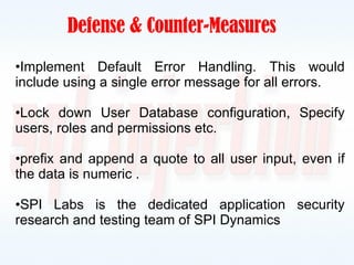   Defense & Counter-Measures Implement Default Error Handling. This would include using a single error message for all errors. Lock down User Database configuration, Specify users, roles and permissions etc. prefix and append a quote to all user input, even if the data is numeric . SPI Labs is the dedicated application security research and testing team of SPI Dynamics  