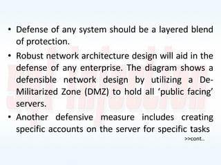 Defense of any system should be a layered blend of protection.  Robust network architecture design will aid in the defense of any enterprise. The diagram shows a defensible network design by utilizing a De-Militarized Zone (DMZ) to hold all ‘public facing’ servers. Another defensive measure includes creating specific accounts on the server for specific tasks >>cont.. 
