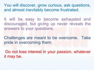You will discover, grow curious, ask questions, and almost inevitably become frustrated.  It will be easy to become exhausted and discouraged, but giving up never reveals the answers to your questions. Challenges are meant to be overcome.  Take pride in overcoming them. Do not lose interest in your passion, whatever it may be. 