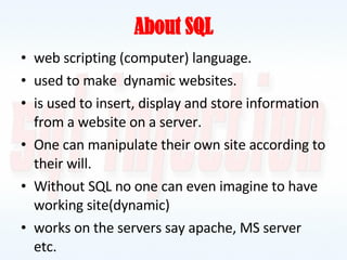 About SQL web scripting (computer) language. used to make  dynamic websites. is used to insert, display and store information from a website on a server. One can manipulate their own site according to their will. Without SQL no one can even imagine to have working site(dynamic) works on the servers say apache, MS server etc. 