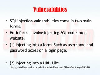 Vulnerabilities SQL injection vulnerabilities come in two main forms. Both forms involve injecting SQL code into a website. (1) Injecting into a form. Such as username and password boxes on a login page. (2) Injecting into a URL. Like  http://airtellivecards.com/davinci/airtellivecards/ShowCont.aspx?LK=10 