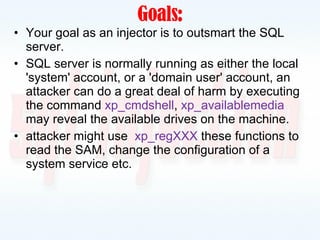 Goals : Your goal as an injector is to outsmart the SQL server. SQL server is normally running as either the local 'system' account, or a 'domain user' account, an attacker can do a great deal of harm by executing the command  xp_cmdshell ,  xp_availablemedia   may reveal the available drives on the machine. attacker might use  xp_regXXX  these functions to read the SAM, change the configuration of a system service etc. 