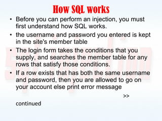 How SQL works Before you can perform an injection, you must first understand how SQL works. the username and password you entered is kept in the site's member table The login form takes the conditions that you supply, and searches the member table for any rows that satisfy those conditions. If a row exists that has both the same username and password, then you are allowed to go on your account else print error message >> continued 